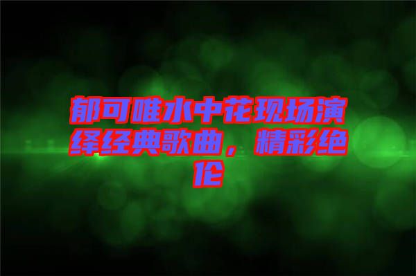 郁可唯水中花現場演繹經典歌曲，精彩絕倫