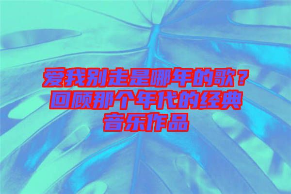 愛我別走是哪年的歌？回顧那個年代的經典音樂作品