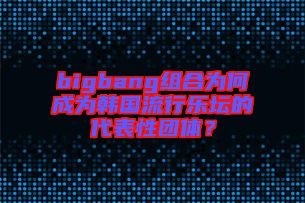 bigbang組合為何成為韓國流行樂壇的代表性團體？