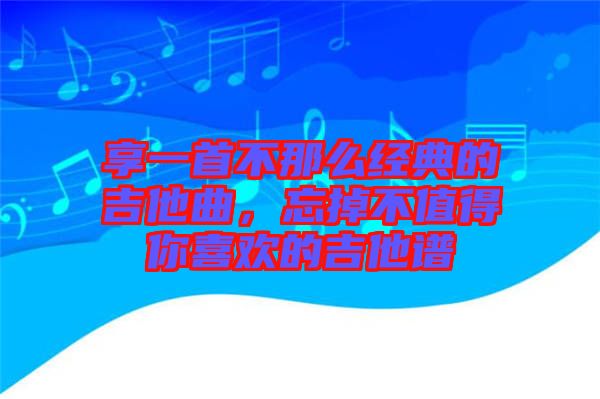 享一首不那么經典的吉他曲，忘掉不值得你喜歡的吉他譜