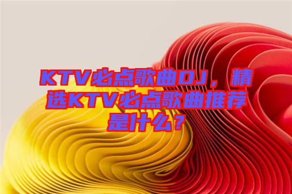 KTV必點(diǎn)歌曲DJ，精選KTV必點(diǎn)歌曲推薦是什么？