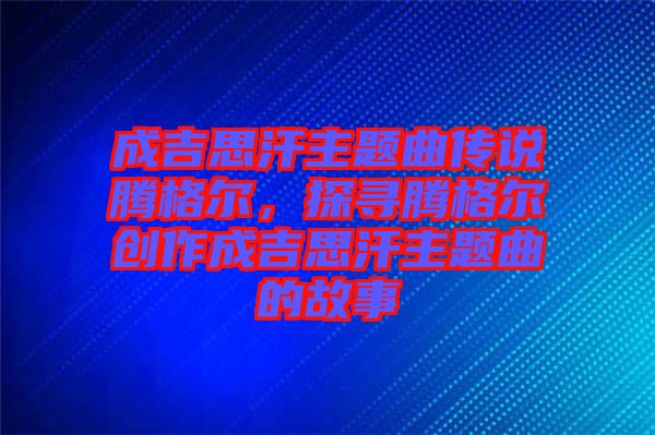 成吉思汗主題曲傳說騰格爾，探尋騰格爾創作成吉思汗主題曲的故事