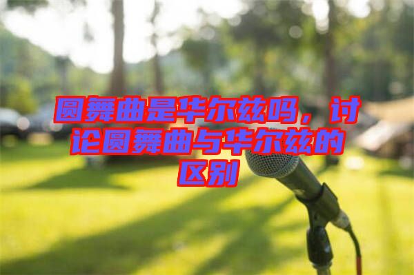 圓舞曲是華爾茲嗎，討論圓舞曲與華爾茲的區(qū)別