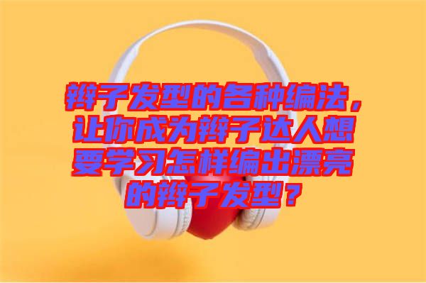 辮子發型的各種編法，讓你成為辮子達人想要學習怎樣編出漂亮的辮子發型？