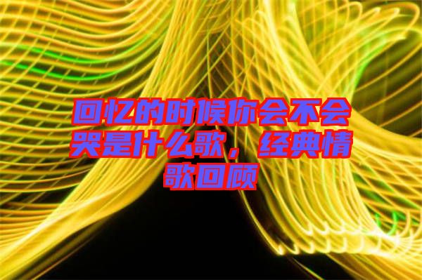 回憶的時候你會不會哭是什么歌，經典情歌回顧