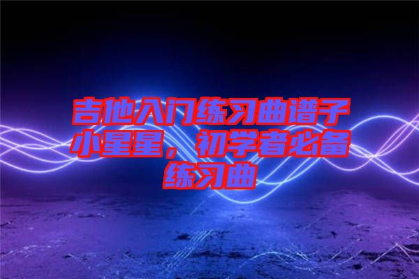吉他入門練習曲譜子小星星，初學者必備練習曲