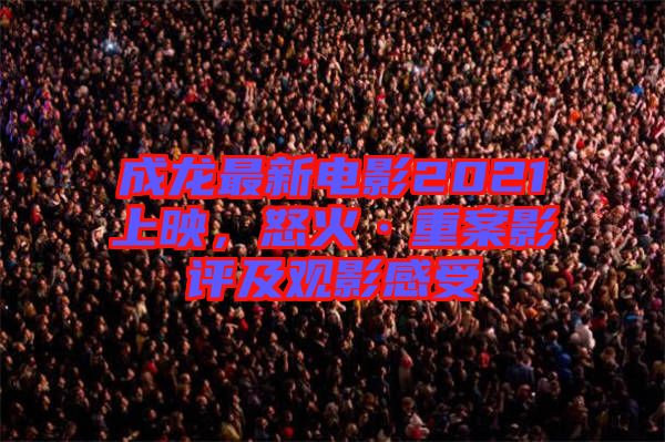 成龍最新電影2021上映，怒火·重案影評及觀影感受