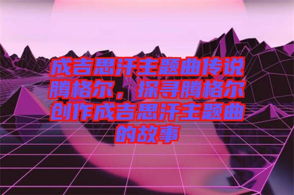 成吉思汗主題曲傳說騰格爾，探尋騰格爾創作成吉思汗主題曲的故事