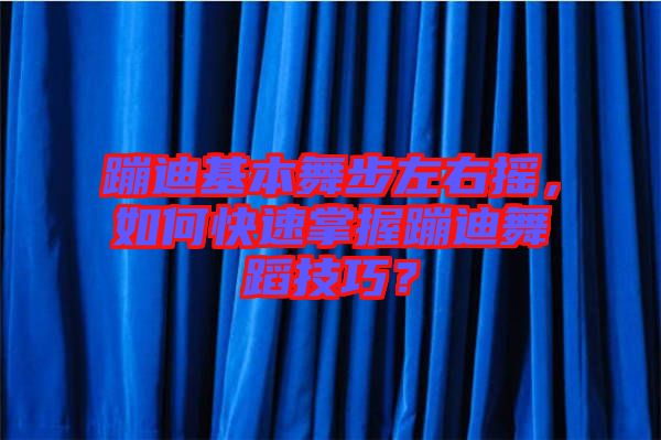蹦迪基本舞步左右搖，如何快速掌握蹦迪舞蹈技巧？