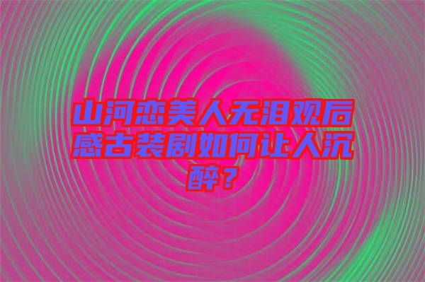 山河戀美人無淚觀后感古裝劇如何讓人沉醉？