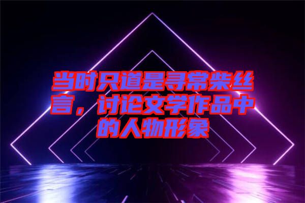 當(dāng)時(shí)只道是尋常柴絲言，討論文學(xué)作品中的人物形象