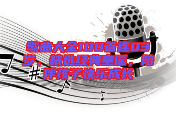 歌曲大全100首連03歲，精選經典童謠，陪伴孩子快樂成長