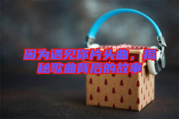 因為遇見你片頭曲，揭秘歌曲背后的故事