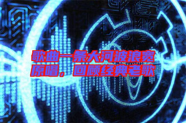 歌曲一條大河波浪寬原唱，回顧經典老歌