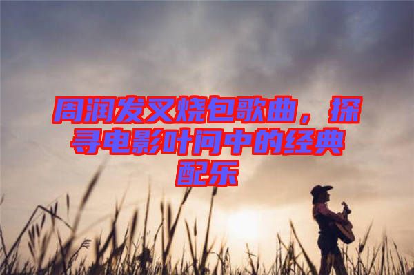 周潤發叉燒包歌曲，探尋電影葉問中的經典配樂