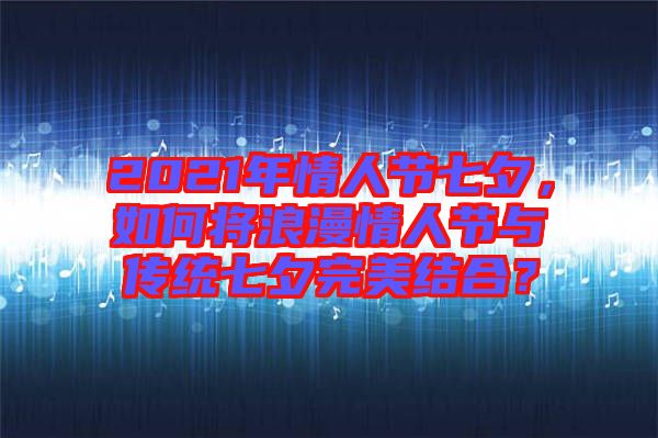 2021年情人節(jié)七夕，如何將浪漫情人節(jié)與傳統(tǒng)七夕完美結(jié)合？