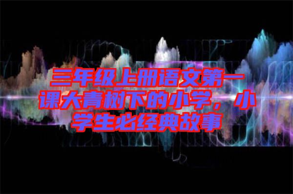 三年級上冊語文第一課大青樹下的小學，小學生必經典故事