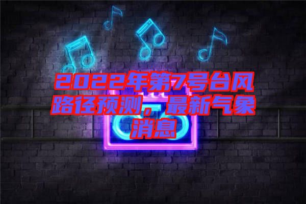 2022年第7號臺風路徑預測，最新氣象消息