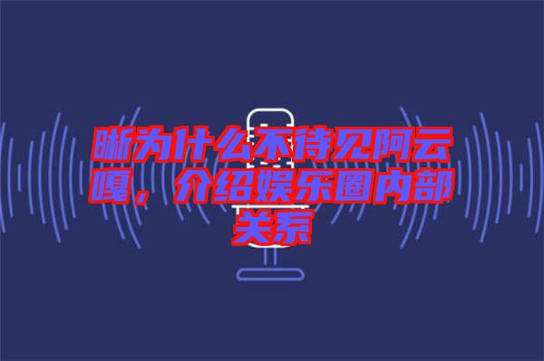 晰為什么不待見阿云嘎，介紹娛樂圈內(nèi)部關(guān)系