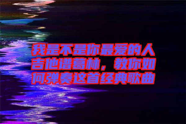我是不是你最愛的人吉他譜葛林，教你如何彈奏這首經典歌曲