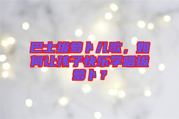 巴士拔蘿卜兒歌，如何讓孩子快樂(lè)學(xué)唱拔蘿卜？