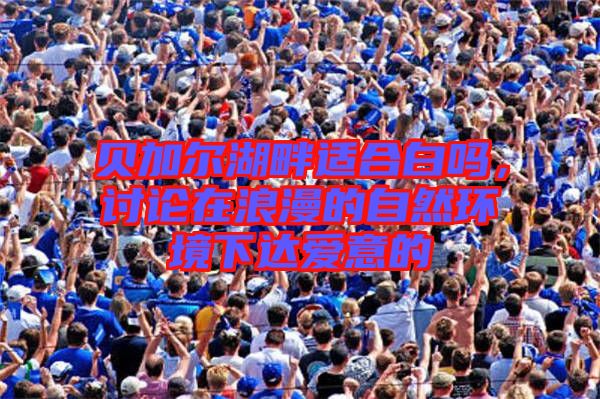 貝加爾湖畔適合白嗎，討論在浪漫的自然環境下達愛意的