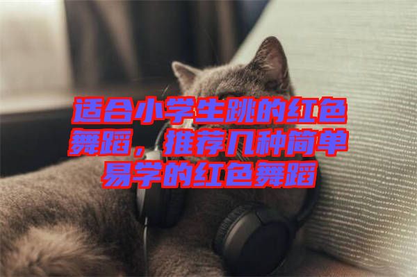 適合小學生跳的紅色舞蹈，推薦幾種簡單易學的紅色舞蹈