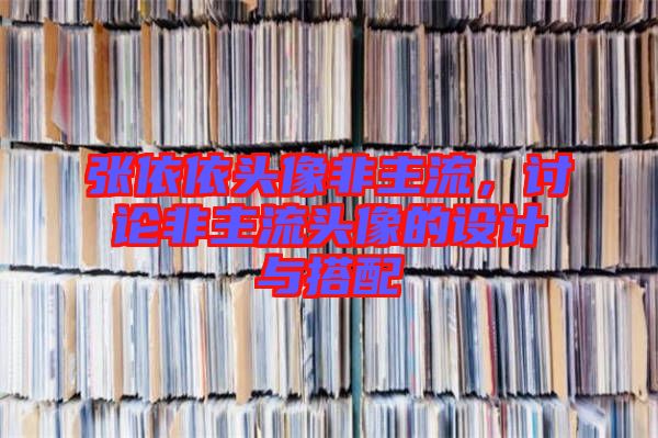 張依依頭像非主流，討論非主流頭像的設計與搭配