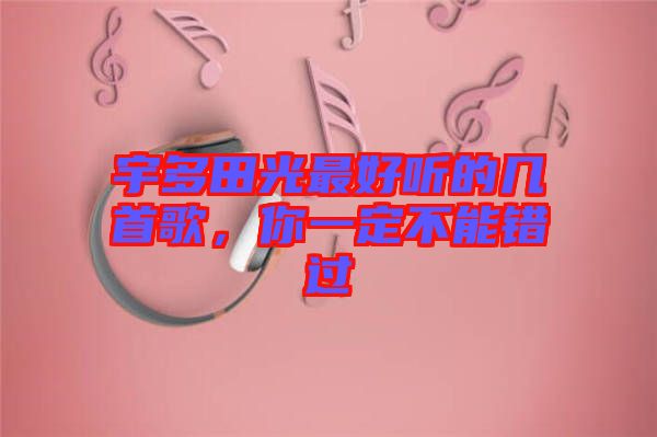宇多田光最好聽的幾首歌，你一定不能錯過