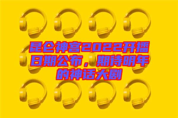 昆侖神宮2022開播日期公布，期待明年的神話大劇