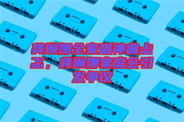 龔琳娜全家唱神曲忐忑，龔琳娜家庭會引發爭議