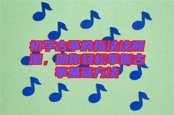 初學古箏的指法訣順溜，助你輕松掌握古箏基礎方法