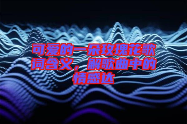 可愛的一朵玫瑰花歌詞含義，解歌曲中的情感達