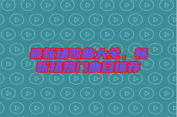 最新場歌曲大全，暢聽場熱門曲目推薦
