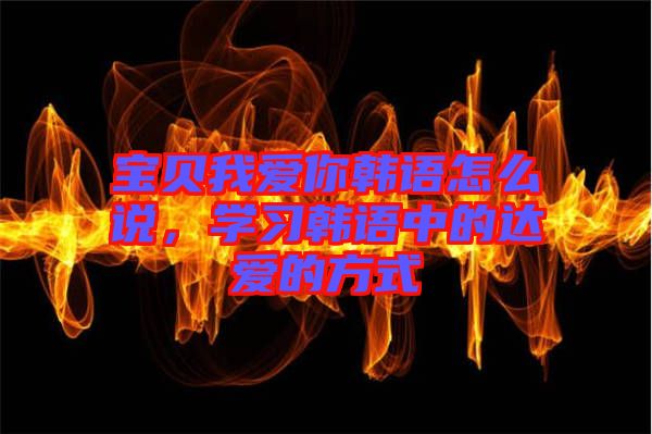寶貝我愛你韓語怎么說，學(xué)習(xí)韓語中的達愛的方式