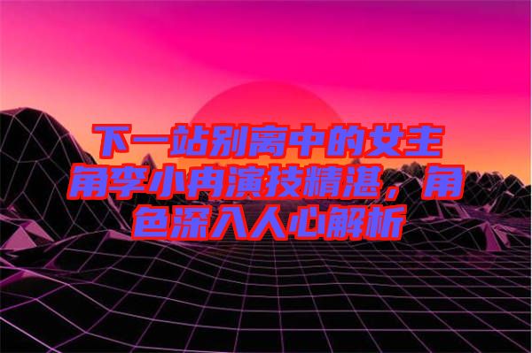 下一站別離中的女主角李小冉演技精湛，角色深入人心解析