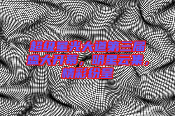 超級(jí)星光大道第三屆盛大開(kāi)幕，明星云集，精彩紛呈