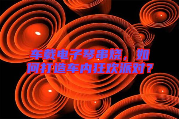 車載電子琴串燒，如何打造車內狂歡派對？