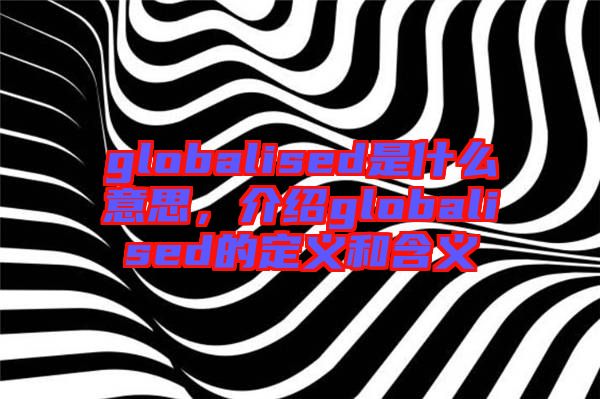 globalised是什么意思，介紹globalised的定義和含義