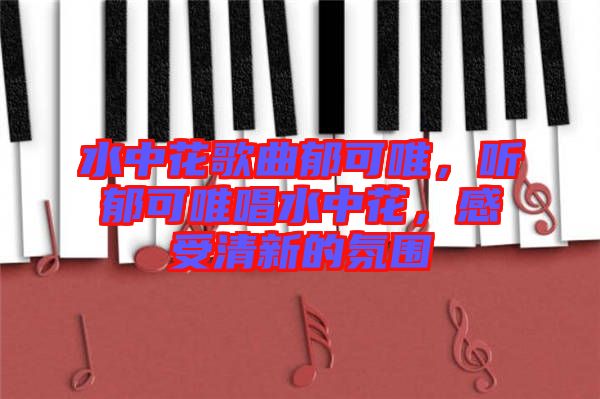水中花歌曲郁可唯，聽郁可唯唱水中花，感受清新的氛圍