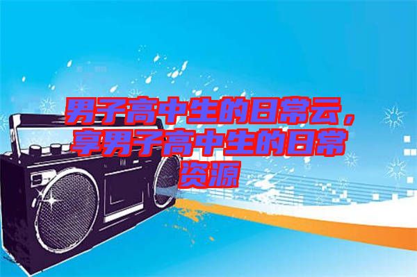 男子高中生的日常云，享男子高中生的日常資源