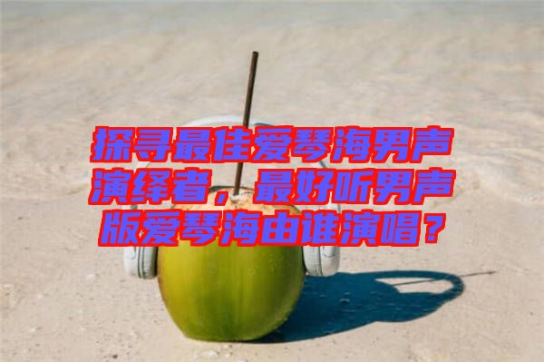 探尋最佳愛琴海男聲演繹者，最好聽男聲版愛琴海由誰演唱？