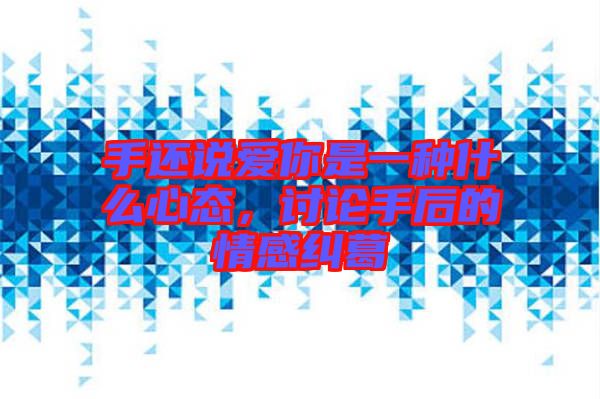 手還說愛你是一種什么心態，討論手后的情感糾葛