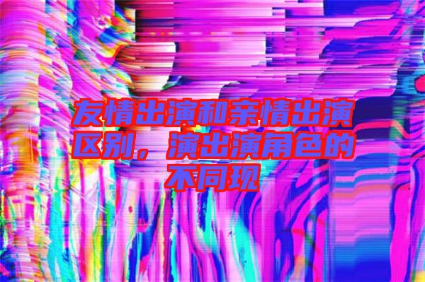 友情出演和親情出演區別，演出演角色的不同現