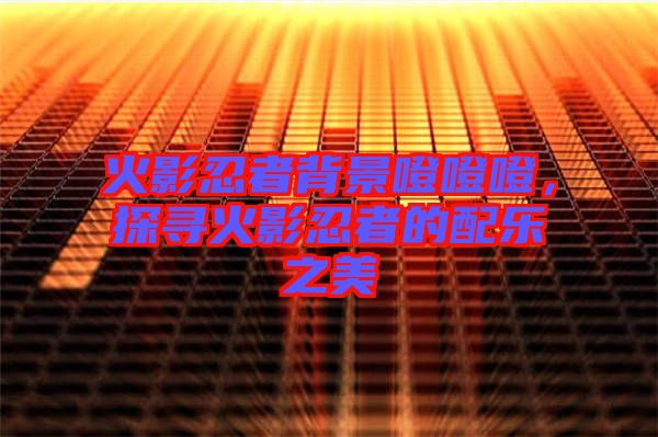 火影忍者背景噔噔噔，探尋火影忍者的配樂之美