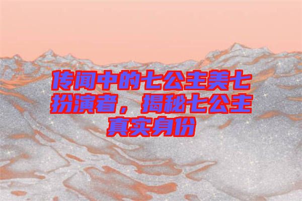 傳聞中的七公主美七扮演者，揭秘七公主真實身份
