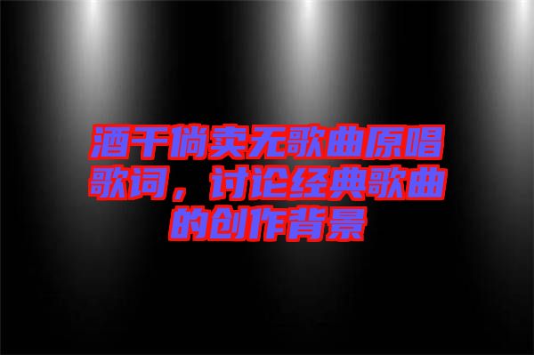 酒干倘賣無歌曲原唱歌詞，討論經(jīng)典歌曲的創(chuàng)作背景