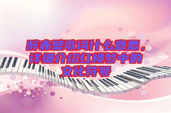 醉赤壁歌詞什么意思，詳細介紹紅樓夢中的文化符號