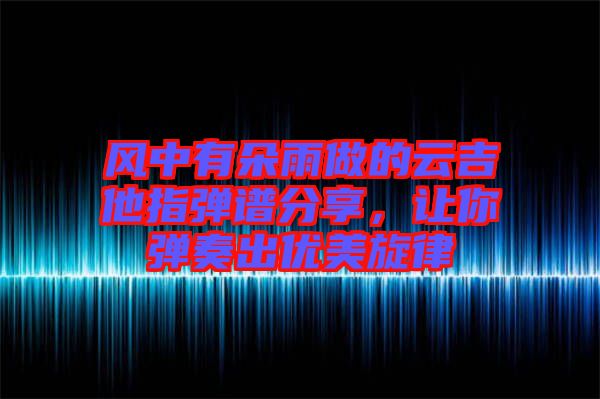 風(fēng)中有朵雨做的云吉他指彈譜分享，讓你彈奏出優(yōu)美旋律