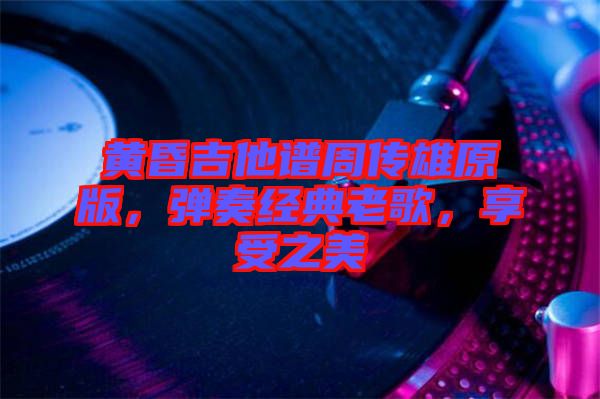 黃昏吉他譜周傳雄原版，彈奏經(jīng)典老歌，享受之美